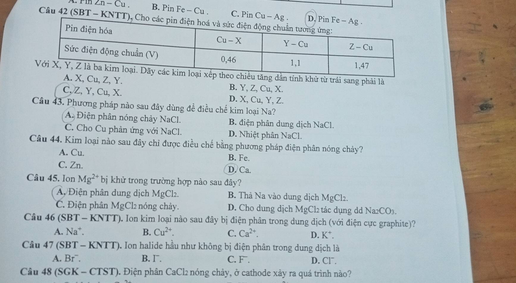 Pin Zn - Cu . B. Pin Fe - Cu . C. Pin Cu
Câu 42 (SBT - KNT
từ trái sang phải là
Z, Y. B. Y, Z, Cu, X.
C, Z, Y, Cu, X. D. X, Cu, Y, Z.
Câu 43. Phương pháp nào sau đây dùng đề điều chế kim loại Na?
A. Điện phân nóng chảy NaCl. B. điện phân dung dịch NaCl.
C. Cho Cu phản ứng với NaCl. D. Nhiệt phân NaCl.
Câu 44. Kim loại nào sau đây chỉ được điều chế bằng phương pháp điện phân nóng chảy?
A. Cu. B. Fe.
C. Zn. D. Ca.
Câu 45. Ion Mg^(2+) bị khử trong trường hợp nào sau đây?
A Điện phân dung dịch MgCl₂. B. Thà Na vào dung dịch MgCl2.
C. Điện phân MgCl2 nóng chảy. D. Cho dung dịch MgCl2 tác dụng dd Na2CO3.
Câu 46 ( SBT-KNT TT). Ion kim loại nào sau đây bị điện phân trong dung dịch (với điện cực graphite)?
A. Na^+. B. Cu^(2+). C. Ca^(2+).
D. K^+.
Câu 47 (SBT - KNTT). Ion halide hầu như không bị điện phân trong dung dịch là
A. Br¯. B. I. C. F. D. Cl¯.
Câu 48 (SGK - CTST). Điện phân CaCl2 nóng chảy, ở cathode xảy ra quá trình nào?