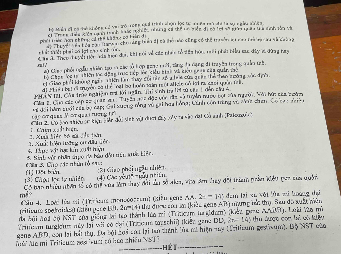 b) Biển dị cá thể không có vai trò trong quá trình chọn lọc tự nhiên mà chi là sự ngẫu nhiên.
c) Trong điều kiện cạnh tranh khắc nghiệt, những cá thể có biển dị có lợi sẽ giúp quản thể sinh tồn và
phát triển hơn những cá thể không có biến dị.
d) Thuyết tiền hóa của Darwin cho rằng biến dị cá thể nào cũng có thể truyền lại cho thế hệ sau và không
nhất thiết phải có lợi cho sinh tồn.
Câu 3. Theo thuyết tiến hóa hiện đại, khi nói về các nhân tố tiến hóa, mỗi phát biểu sau đây là đúng hay
sai?
a) Giao phối ngẫu nhiên tạo ra các tổ hợp gene mới, tăng đa dạng di truyền trong quần thể.
b) Chọn lọc tự nhiên tác động trực tiếp lên kiểu hình và kiểu gene của quần thể.
c) Giao phối không ngẫu nhiên làm thay đổi tần số allele của quần thể theo hướng xác định.
d) Phiêu bạt di truyền có thể loại bỏ hoàn toàn một allele có lợi ra khỏi quần thể.
PHẤN III. Câu trắc nghiệm trả lời ngắn. Thí sinh trả lời từ câu 1 đến câu 4.
Câu 1. Cho các cặp cơ quan sau: Tuyến nọc độc của rắn và tuyến nước bọt của người; Vòi hút của bướm
và đôi hàm dưới của bọ cạp; Gai xương rồng và gai hoa hồng; Cánh côn trùng và cánh chim. Có bao nhiêu
cặp cơ quan là cơ quan tương tự?
Cầu 2. Có bao nhiêu sự kiện biến đổi sinh vật dưới đây xảy ra vào đại Cổ sinh (Paleozoic)
1. Chim xuất hiện.
2. Xuất hiện bò sát đầu tiên.
3. Xuất hiện lưỡng cư đầu tiên.
4. Thực vật hạt kín xuất hiện.
5. Sinh vật nhân thực đa bào đầu tiên xuất hiện.
Câu 3. Cho các nhân tố sau:
(1) Đột biến. (2) Giao phối ngẫu nhiên.
(3) Chọn lọc tự nhiên. (4) Các yếutố ngẫu nhiên.
Có bao nhiêu nhân tố có thể vừa làm thay đổi tần số alen, vừa làm thay đổi thành phần kiều gen của quần
thể? đem lai xa với lúa mì hoang dại
Câu 4. Loài lúa mì (Triticum monococcum) (kiều gene AA, 2n=14)
(riticum speltoides) (kiểu gene BB, 2n=14) thu được con lai (kiểu gene AB) nhưng bất thụ. Sau đó xuất hiện
đa bội hoá bộ NST của giống lai tạo thành lúa mì (Triticum turgidum) (kiểu gene AABB). Loài lúa mì
Triticum turgidum này lai với cỏ dại (Triticum tauschii) (kiểu gene DD, 2n=14) thu được con lai có kiều
gene ABD, con lai bất thụ. Đa bội hoá con lại tao thành lúa mì hiện nay (Triticum gestivum). Bộ NST của
_
_
loài lúa mì Triticum aestivum có bao nhiêu NST?