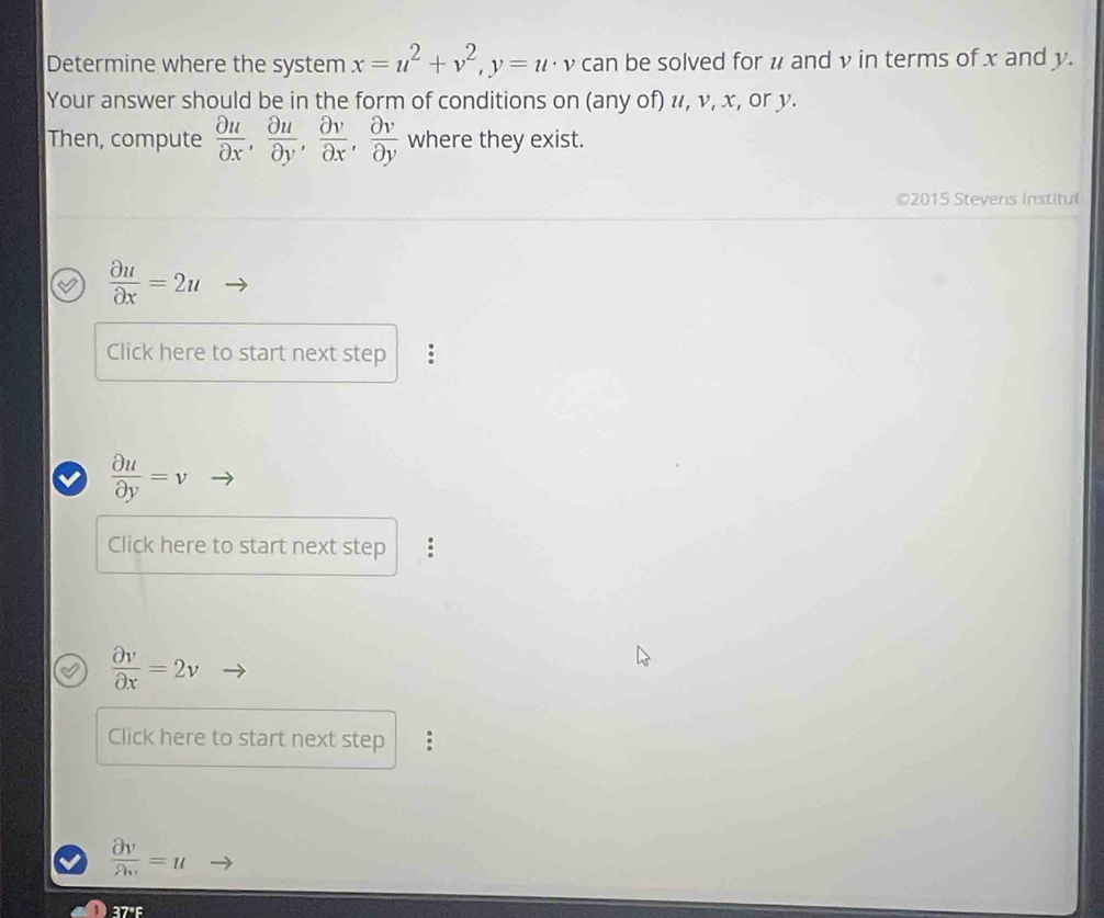 Determine where the system x=u^2+v^2, y=u· v can be solved for # and v in terms of x and y. 
Your answer should be in the form of conditions on (any of) u, v, x, or y. 
Then, compute  partial u/partial x ,  partial u/partial y ,  partial v/partial x ,  partial v/partial y  where they exist. 
©2015 Stevens institul
 partial u/partial x =2u
Click here to start next step :
 partial u/partial y =v
Click here to start next step :
 partial v/partial x =2v
Click here to start next step :
 partial v/partial v =u
37°F