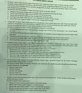 Tp Peralaran Umum
1Pendiegin udara sudah menjadi bagian hidup sehari-hari masyarakat negara tropis. Sedapat beberapa manfars
pendlegin udara, antara lain memberkan rasa dari sdara panas, masguranol pengeluaran karingat farí tubuh.
kult menjadi kering dan kasar. menuamian rivião detdrast hamun demikian, genggurian pendínain udara secara benabitan dapal menuebablan
Bercaarrian informasi tersebut, manakah pemyatan berkut yang RASTI BENACh
A. Sebagian orang yang menggunakon pendingie udara mengalami kuflt kering den kasa
8. Qeng yang berasal dari negara bopis mensiiki kulit keving dan kasar
C. Oeng yang mengalami dehdrasi tidak menggunakan pendingin udara
D. Pendingin udara tidak terlalu dimbati oỉch masyarakat di wiłayak Senvdara dingin
E. Mayarakat yang tinggal di negark tropis basyak mengelvarakn teringas
2 Penggunaan computer dalan warktu yang lama menyebabkas mata menjadi tegang dan Lelsh. Mata yang tegang dan
Lelah skan menyebabkan suft berkonsentras, Meskipun baryak serædia pelindung mata dal radial layar konputer
banyal orang tidak bisa bekerja secars optimal karena sult berkonsentrasl.
Serdasrkan informasi di atas, munakah pemysataan di bawsh ini yaeg BENARO
A. Keuritan berkonsentrasi ketika beikerja dengan menggunakan komputer skan menyebabian mata menjadi legang
d an he lal
6. Tesedianya pelindung maïa dar radias layer komputer menyebabkan orang manggurakas kornputer dalar waktur
yaeg lamá
C. Teredianya perindung mata dar radlasi layer komouter menyebabkan orang bekerja secara opkmat
D. Pnogunaan komputer dałam wktu yasg lama mervetabikan qrang kesulitan dalam berkonsertari
E. ;Ha orang bekerja optimal, maka sian manjadi tegang dan lewh
3 Kendaheya kadar protein dala tubuh dapar meningkatkan vsiko méngalami inekul pata organ-organ tubuh, Upaya
unousmenäsgkatkan kadar proßein dalum tubub dapar diakukan dangan mengonsumsl ikan, Rsiko peeingkatan infeiat
dagat b erkuring jika pesuruman kadar prehen ifalam tsbuh dașar dikegah 
Berdaørkan informasi tersebut, manakah peryasian berkut yang PASTI SNM?
A. Mangonsumai ikan menyembuhkan inteloi pada organ-organ tubut
B. Sereorang barisiko mengalami infrksi pada orgas tubshnya karıha fidsk mengonsumsi ikan
C. Tunnya risiko infeki pada organ tubuh dapal diakukan dengan mençonsumsi ikan.
O. Pnwrusan kadar protein dałam tubuhhanya bisa dlakukan dengan mengonsumsi ikan.
E. Oeng yang tidak mengonsumsi ian memitici kadar protein dalar tubuh yang rendah.
4 Jika seeorang cendas, mampu menangikap informasi dengan cepal, memaïhami banyak haï, dan mudah mengingat
semgair formusi, hidupnya kbih produktif.
jika oeng iu lambat daïam menangkap Informasi, sulit memahami, dan medah lupa pada informali yang diteśmanya.
A. Owng ito tidak centes. nanalah kesimpulan yang BENAR?
C. Oang itu sulit beker). B. Oeng its peraias.
E. Qang ity tidak bersendidikun D Ceng ity suslsh twk
S Sebagan armada sidak beroperasí apabria agen tidak memperoïsh pemesanan Slcel, Kondisi demikian terjadi apabila
Manalah simpulan berkut yang berar  aplikaë tidak dapat di akses
A. Sabagian armada beroperaoí apabila apikasi tidak dapat diakses
B. Aglikasi dapat diakses apabila sebagian armada beroperasi.
C. Aglikasi tidak dapat diakses apaíbila sebegian armadia tidak beroperasi.
D. Sdiagian armada Sidak beroperas apabila aptkasi Sdak đapat diakses
E. Sebagian armada tidak beroperas apabña apikasi dapat diakses.