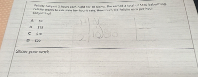 Felicity babysat 2 hours each night for 10 nights. She earned a total of $180 babysitting.
Felicity wants to calculate her hourly rate. How much did Felicity earn per hour
babysitting?
A 59
B $15
C S18
D $20
Show your work