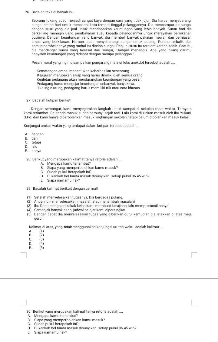 Bacalah teks di bawah ini!
Seorang tukang susu menjadi sangat kaya dengan cara yang tidak jujur. Dia harus menyeberangi
sungai setiap hari untuk mencapai kota tempat tinggal pelanggannya. Dia mencampur air sungai
dengan susu yang dia jual untuk mendapatkan keuntungan yang lebih banyak. Suatu hari dia
berkeliling menagih uang pembayaran susu kepada pelanggannya untuk merayakan pernikahan
putrinya. Dengan keuntungan yang banyak, dia membeli banyak pakaian mewah dan perhiasan
emas yang berkilauan. Namun, saat menyeberangi sungai untuk pulang, Perahu terbalik dan
semua pembeliannya yang mahal itu ditelan sungai. Penjual susu itu terdiam karena sedih. Saat itu,
dia mendengar suara yang berasal dari sungai, "Jangan menangis. Apa yang hilang darimu
hanyalah keuntungan yang didapat dengan menipu pelanggan."
Pesan moral yang ingin disampaikan pengarang melalui teks anekdot tersebut adalah ....
Kematangan emosi menentukan keberhasilan seseorang.
Kejujuran merupakan sikap yang harus dimiliki oleh semua orang
Keuletan pedagang akan mendarangkan keuntungan yang besar.
Pedagang harus mengejar keuntungan sebanyak-banyaknya.
Jika ingin utung, pedagang harus memiliki trik atau cara khusus.
27. Bacalah kutipan berikut!
Dengan semangat, kami menyegerakan langkah untuk sampai di sekolah tepat waktu. Ternyata
kami terlambat. Bel tanda masuk sudah berbunyi sejak tadi. Lalu kami diizinkan masuk oleh Ibu Yuliani,
S.Pd. dan kami hanya diperbolehkan masuk lingkungan sekolah, tetapi belum dibolehkan masuk kelas.
Konjungsi urutan waktu yang terdapat dalam kutipan tersebut adalah....
A. dengan
B. dan
C. tetapi
D. lalu
E. hanya
28. Berikut yang merupakan kalimat tanya retoris adalah ....
A. Mengapa kamu terlambat?
B. Siapa yang memperbolehkan kamu masuk?
C. Sudah pukul berapakah ini?
D. Bukankah bel tanda masuk dibunyikan setiap pukul 06.45 wib?
E. Siapa namamu nak?
29. Bacalah kalimat berikuit dengan cermat!
(1) Setelah menyelesaikan tugasnya, Dia bergegas pulang.
(2) Anda ingin menyelesaikan masalah atau menambah masalah?
(3) Ibu Desti mengajari kakak kelas kami membuat kerajinan, lalu mempromosikannya.
(4) Semenjak banyak asap, jadwal belajar kami dipersingkat.
(5) Dengan cepat dia menyelesaikan tugas yang diberikan guru, kemudian dia letakkan di atas meja
guru.
Kalimat di atas, yang tidak menggunakan konjungsi urutan waktu adalah kalimat ....
A. (1)
B. (2)
C. (3)
D. (4)
E. (5)
30. Berikut yang merupakan kalimat tanya retoris adalah ....
A. Mengapa kamu terlambat?
B. Siapa yang memperbolehkan kamu masuk?
C. Sudah pukul berapakah ini?
D. Bukankah bel tanda masuk dibunyikan setiap pukul 06.45 wib?
E. Siapa namamu nak?