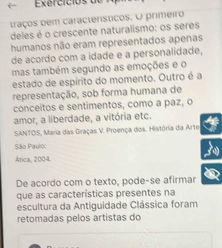 Exercicios de A 
traços bem característicos. O primeiro 
deles é o crescente naturalismo: os seres 
humanos não eram representados apenas 
de acordo com a idade e à personalidade, 
mas também segundo as emoções e o 
estado de espírito do momento. Outro é a 
representação, sob forma humana de 
conceitos e sentimentos, como a paz, o 
amor, a liberdade, a vitória etc. 
SANTOS, Maria das Graças V. Proença dos. História da Arte 
São Paulo: 
Ática, 2004. 
De acordo com o texto, pode-se afirmar 
que as características presentes na 
escultura da Antiguidade Clássica foram 
retomadas pelos artistas do