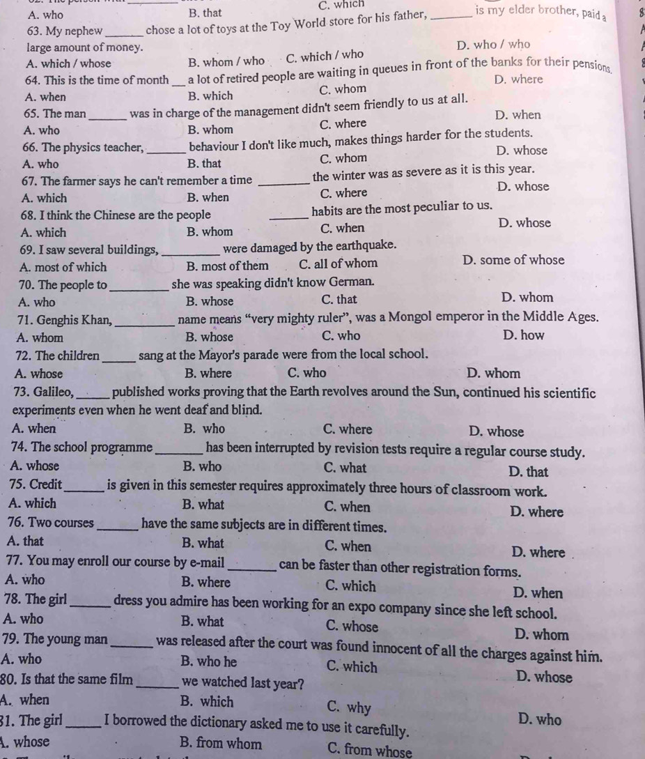 A. who _B. that C. which
63. My nephew_ chose a lot of toys at the Toy World store for his father, _is my elder brother, paid a 8
large amount of money. D. who / who
A. which / whose B. whom / who C. which / who
64. This is the time of month a lot of retired people are waiting in queues in front of the banks for their pensions.
D. where
A. when _B. which C. whom
65. The man _was in charge of the management didn't seem friendly to us at all.
D. when
A. who B. whom C. where
66. The physics teacher, _behaviour I don't like much, makes things harder for the students.
D. whose
A. who B. that C. whom
67. The farmer says he can't remember a time _the winter was as severe as it is this year.
A. which B. when C. where
D. whose
68. I think the Chinese are the people _habits are the most peculiar to us.
A. which B. whom C. when
D. whose
69. I saw several buildings,_ were damaged by the earthquake.
A. most of which B. most of them C. all of whom D. some of whose
70. The people to_ she was speaking didn't know German.
A. who B. whose C. that D. whom
71. Genghis Khan,_  name means “very mighty ruler”, was a Mongol emperor in the Middle Ages.
A. whom B. whose C. who D. how
72. The children_ sang at the Mayor's parade were from the local school.
A. whose B. where C. who D. whom
73. Galileo, _published works proving that the Earth revolves around the Sun, continued his scientific
experiments even when he went deaf and blind.
A. when B. who C. where D. whose
74. The school programme _has been interrupted by revision tests require a regular course study.
A. whose B. who C. what D. that
75. Credit_ is given in this semester requires approximately three hours of classroom work.
A. which B. what C. when D. where
76. Two courses _have the same subjects are in different times.
A. that B. what C. when D. where
77. You may enroll our course by e-mail _can be faster than other registration forms.
A. who B. where C. which D. when
78. The girl_ dress you admire has been working for an expo company since she left school.
A. who B. what C. whose
D. whor
79. The young man _was released after the court was found innocent of all the charges against him.
A. who B. who he C. which D. whose
80. Is that the same film _we watched last year?
A. when B. which C. why D. who
31. The girl_ I borrowed the dictionary asked me to use it carefully.
A. whose B. from whom C. from whose