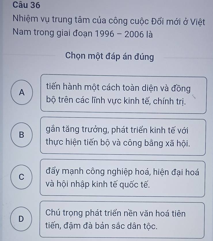 Nhiệm vụ trung tâm của công cuộc Đổi mới ở Việt
Nam trong giai đoạn 1996-2006 là
Chọn một đáp án đúng
A
tiến hành một cách toàn diện và đồng
bộ trên các lĩnh vực kinh tế, chính trị.
B
gắn tăng trưởng, phát triển kinh tế với
thực hiện tiến bộ và công bằng xã hội.
C
đẩy mạnh công nghiệp hoá, hiện đại hoá
và hội nhập kinh tế quốc tế.
Chú trọng phát triển nền văn hoá tiên
D
tiến, đậm đà bản sắc dân tộc.