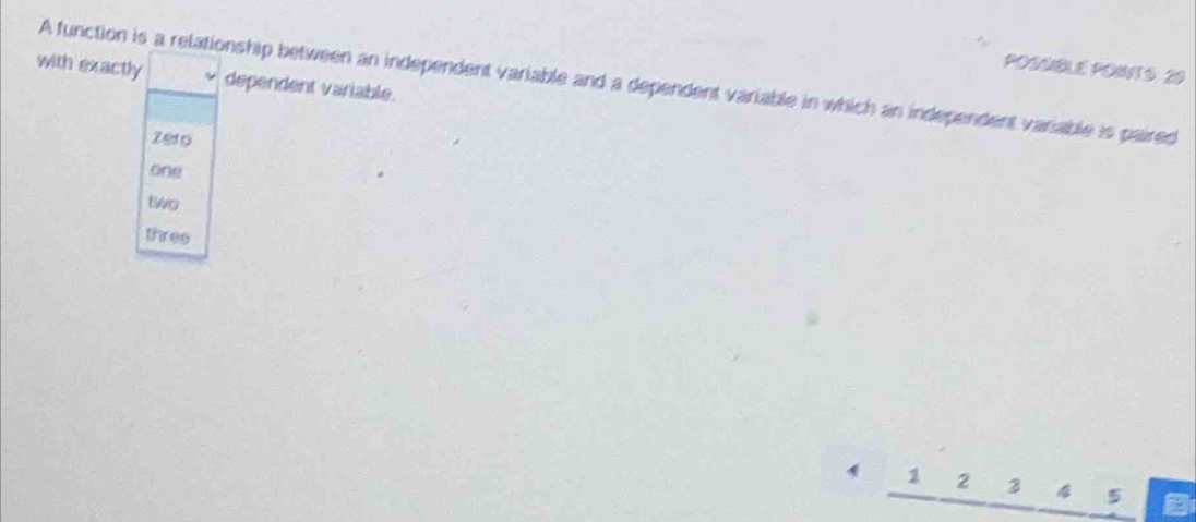 POSSBLE PONTS: 20
with exactly dependent variable.
A function is a relationship between an independent variable and a dependent variable in which an independent variable is paired
zero
one
two
three
1 1 2 3 4 5 a