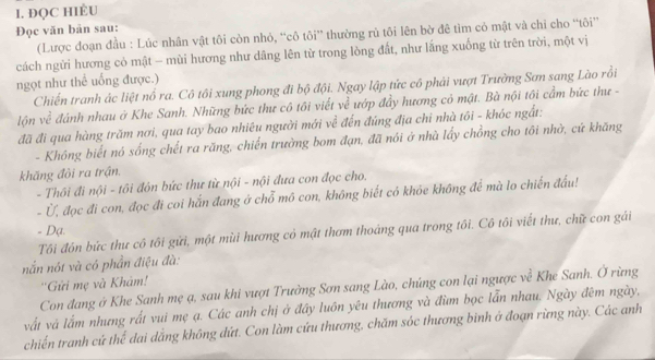 ĐQC HIÈU
Đọc văn bản sau:
(Lược đoạn đầu : Lúc nhân vật tôi còn nhỏ, “cô tôi” thường rủ tôi lên bờ đê tìm cỏ mật và chi cho “tôi”
cách ngừi hương cỏ mật - mùi hương như dâng lên từ trong lòng đất, như lắng xuống từ trên trời, một vị
ngọt như thể uống được.)
Chiến tranh ác liệt nổ ra. Cô tôi xung phong đi bộ đội. Ngay lập tức cô phải vượt Trường Sơn sang Lào rồi
lộn về đánh nhau ở Khe Sanh. Những bức thư cô tôi viết về ướp đầy hương có mật. Bà nội tôi cầm bức thư -
đã đi qua hàng trăm nơi, qua tay bao nhiêu người mới về đến đúng địa chỉ nhà tối - khóc ngắt:
- Không biết nó sống chết ra răng, chiến trường bom đạn, đã nói ở nhà lấy chồng cho tôi nhờ, cứ khăng
khăng đồi ra trận.
- Thôi đi nội - tôi đôn bức thư từ nội - nội đưa con đọc cho.
- Ứ, đọc đi con, đọc đi coi hắn đang ở chỗ mô con, không biết có khỏe không để mà lo chiến đấu!
- Dạ.
Tôi đôn bức thư cô tôi gửi, một mùi hương cỏ mật thơm thoáng qua trong tôi. Cô tôi viết thư, chữ con gái
nắn nót và có phần điệu đà:
''Gửi mẹ và Khám!
Con đang ở Khe Sanh mẹ ạ, sau khi vượt Trường Sơn sang Lào, chúng con lại ngược về Khe Sanh. Ở rừng
vất và lắm nhưng rất vui mẹ ạ. Các anh chị ở đây luôn yêu thương và đùm bọc lẫn nhau. Ngày đêm ngày,
chiến tranh cứ thể dai dắng không dứt. Con làm cứu thương, chăm sóc thương binh ở đoạn rừng này. Các anh