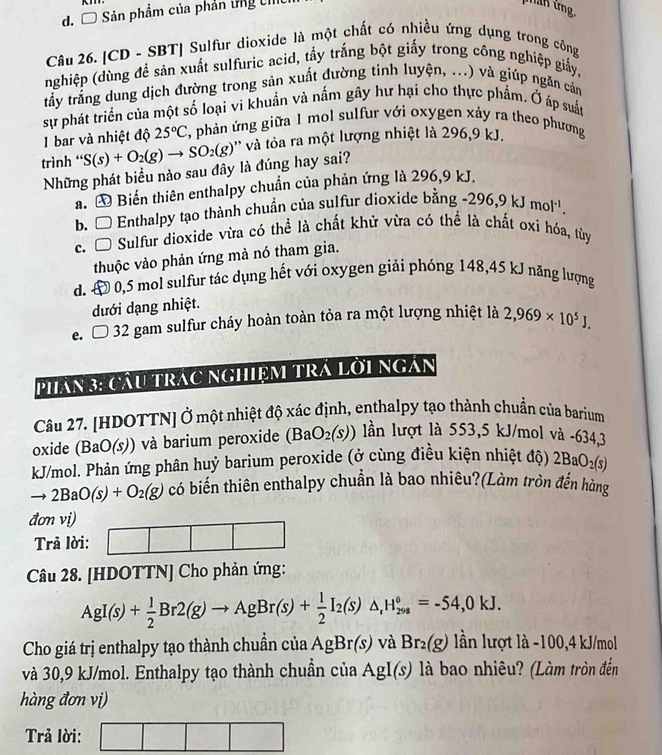 Ô Sản phẩm của phản tng U
nan ứng.
Câu 26. [CD - SBT] Sulfur dioxide là một chất có nhiều ứng dụng trong công
nghiệp (dùng để sản xuất sulfuric acid, tẩy trắng bột giấy trong công nghiệp giấy,
tấy trắng dung dịch đường trong sản xuất đường tinh luyện, ...) và giúp ngăn cản
sự phát triển của một số loại vi khuẩn và nấm gây hư hại cho thực phẩm. Ở áp suất
1 bar và nhiệt độ 25°C , phản ứng giữa 1 mol sulfur với oxygen xảy ra theo phương
trình ' S(s)+O_2(g)to SO_2(g) '' và ta ra một lượng nhiệt là 296,9 kJ.
Những phát biểu nào sau đây là đúng hay sai?
a. Đ Biến thiên enthalpy chuẩn của phản ứng là 296,9 kJ.
b. □ Enthalpy tạo thành chuẩn của sulfur dioxide bằng -296,9kJmol^(-1).
C. □ Sulfur dioxide vừa có thể là chất khử vừa có thể là chất oxi hóa, tùy
thuộc vào phản ứng mà nó tham gia.
d.  O 0,5 mol sulfur tác dụng hết với oxygen giải phóng 148,45 kJ năng lượng
dưới dạng nhiệt.
e. □ 32 gam sulfur cháy hoàn toàn tỏa ra một lượng nhiệt là 2,969* 10^5J.
Phân 3: cầu trác nghiệm trá lời ngân
Câu 27. [HDOTTN] Ở một nhiệt độ xác định, enthalpy tạo thành chuẩn của barium
oxide (BaO(s)) )  và barium peroxide (BaO_2(s)) ần lượt là  5 5 3,5 kJ/mol và -634,3
kJ/mol. Phản ứng phân huỷ barium peroxide (ở cùng điều kiện nhiệt độ) 2BaO_2(s)
to 2BaO(s)+O_2(g) có biến thiên enthalpy chuẩn là bao nhiêu?(Làm tròn đến hàng
đơn vị)
Trả lời:
Câu 28. [HDOTTN] Cho phản ứng:
AgI(s)+ 1/2 Br2(g)to AgBr(s)+ 1/2 I_2(s)△ _rH_(298)°=-54,0kJ.
Cho giá trị enthalpy tạo thành chuẩn của AgBr(s) và Br_2(g) lần lượt là -100,4 kJ/mol
và 30,9 kJ/mol. Enthalpy tạo thành chuẩn của AgI(s) là bao nhiêu? (Làm tròn đến
hàng đơn vị)
Trả lời: |