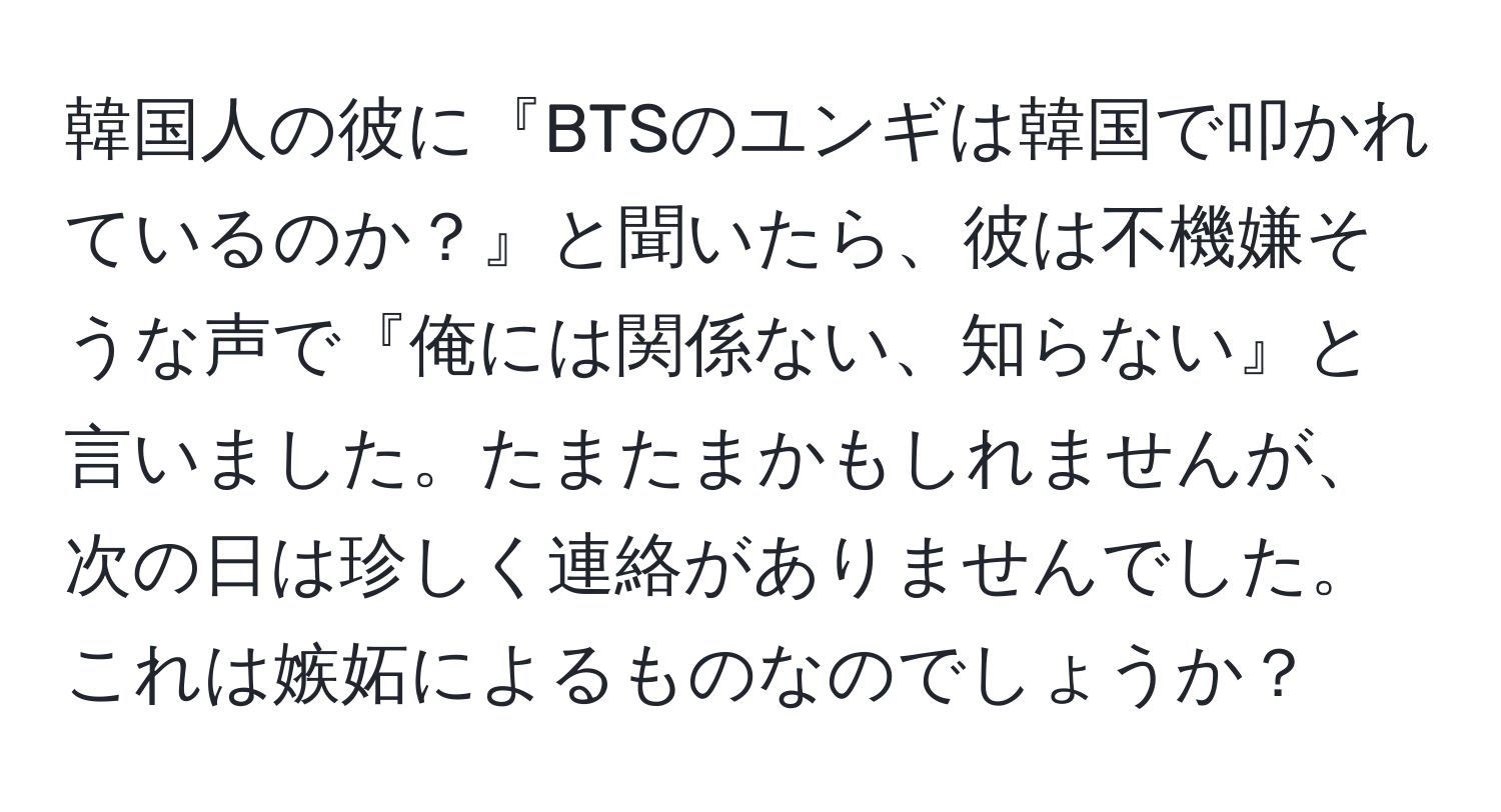 韓国人の彼に『BTSのユンギは韓国で叩かれているのか？』と聞いたら、彼は不機嫌そうな声で『俺には関係ない、知らない』と言いました。たまたまかもしれませんが、次の日は珍しく連絡がありませんでした。これは嫉妬によるものなのでしょうか？