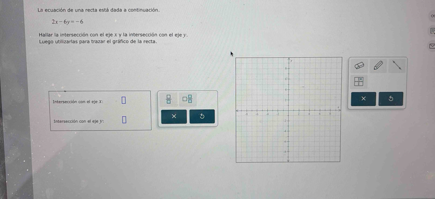 La ecuación de una recta está dada a continuación.
2x-6y=-6
Hallar la intersección con el eje x y la intersección con el eje y. 
Luego utilizarlas para trazar el gráfico de la recta. 
Intersección con el eje X :
 □ /□   □  □ /□  
× 5
× 5
Intersección con el eje