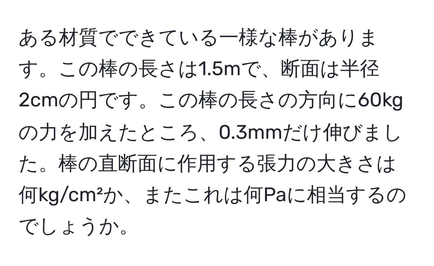 ある材質でできている一様な棒があります。この棒の長さは1.5mで、断面は半径2cmの円です。この棒の長さの方向に60kgの力を加えたところ、0.3mmだけ伸びました。棒の直断面に作用する張力の大きさは何kg/cm²か、またこれは何Paに相当するのでしょうか。