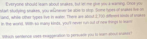 Everyone should learn about snakes, but let me give you a warning. Once you 
start studying snakes, you wi never be able to stop. Some types of snakes live on 
land, while other types live in water. There are about 2,700 different kinds of snakes 
in the world. With so many kinds, you'll never run out of new things to learn! 
Which sentence uses exaggeration to persuade you to learn about snakes?