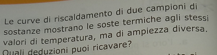 Le curve di riscaldamento di due campioni di 
sostanze mostrano le soste termiche agli stessi 
valori di temperatura, ma di ampiezza diversa. 
Quali deduzioni puoi ricavare?