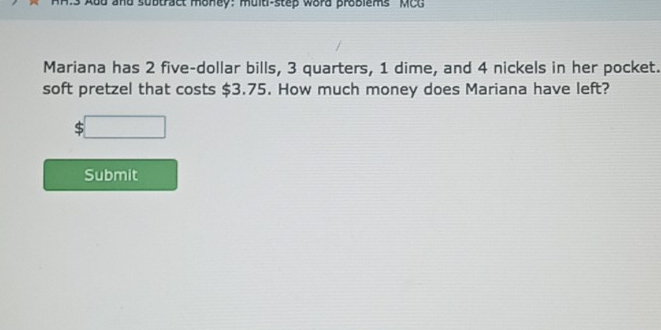 a nd subtract money: muld-step word problems MCG 
Mariana has 2 five-dollar bills, 3 quarters, 1 dime, and 4 nickels in her pocket. 
soft pretzel that costs $3.75. How much money does Mariana have left?
$□
Submit