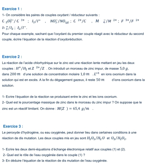 1- On considère les paires de couples oxydant / réducteur suivants :
C_2O_3^((2-)/C^3+);I_2/I^-,NO_3^(-/NO_(g));C^(2+)/C M^ _4^(-/M^2+);F^(3+)/F^(2+)
It_3^(-/I_2);I_2/I^-.
Pour chaque exemple, sachant que l'oxydant du premier couple réagit avec le réducteur du second
couple, écrire l'équation de la réaction d'oxydoréduction.
Exercice 2 :
La réaction de l'acide chlorhydrique sur le zinc est une réaction lente mettant en jeu les deux
couples : H^+/H_2 et Z^(2+)/Z. On introduit un morceau de zinc impur, de masse 5,0 g.
dans 200m d'une solution de concentration molaire 1,0m L^(-1) en ions oxonium dans la
solution qui est en excès. A la fin du dégagement gazeux, il reste 50 m d'ions oxonium dans la
solution.
1- Ecrire l'équation de la réaction se produisant entre le zinc et les ions oxonium.
2- Quel est le pourcentage massique de zinc dans le morceau du zinc impur ? On suppose que le
zinc est un réactif limitant. On donne : M(Z)=65.4g/m.
Exercice 3 :
Le peroxyde d'hydrogène, ou eau oxygénée, peut donner lieu dans certaines conditions à une
réaction de dis mutation. Les deux couples mis en jeu sont H_2O_2/H_2O et O_2/H_2O_2.
1- Ecrire les deux demi-équations d'échange électronique relatif aux couples (1) et (2).
2- Quel est le rôle de l'eau oxygénée dans le couple (1) ?
3- En déduire l'équation de la réaction de dis mutation de l'eau oxygénée.