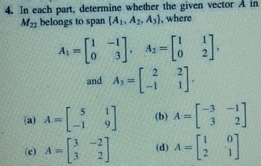 In each part, determine whether the given vector A in
M_22 belongs to span  A_1,A_2,A_3 , where
A_1=beginbmatrix 1&-1 0&3endbmatrix , A_2=beginbmatrix 1&1 0&2endbmatrix. 
and A_3=beginbmatrix 2&2 -1&1endbmatrix.
(a) A=beginbmatrix 5&1 -1&9endbmatrix
(b) A=beginbmatrix -3&-1 3&2endbmatrix
(c) A=beginbmatrix 3&-2 3&2endbmatrix
(d) A=beginbmatrix 1&0 2&1endbmatrix