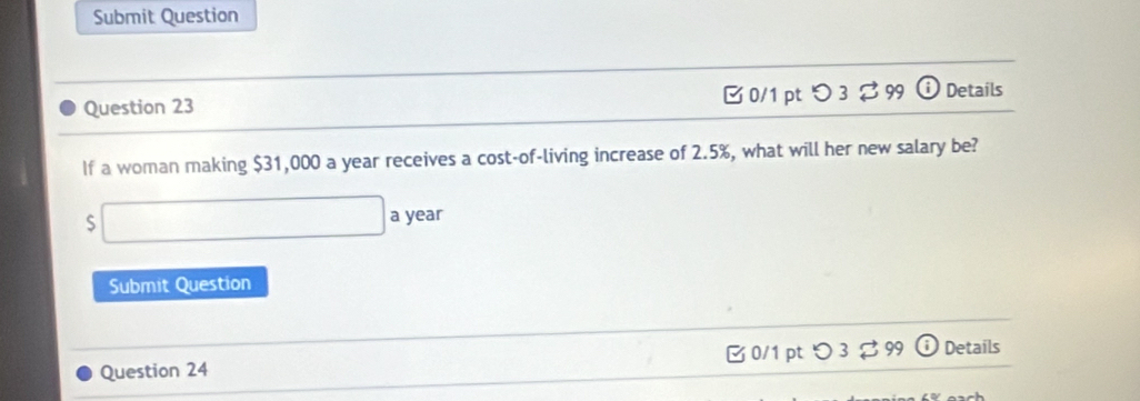 Submit Question 
Question 23 □ 0/1 pt つ 3 $ 99 ⓘ Details 
If a woman making $31,000 a year receives a cost-of-living increase of 2.5%, what will her new salary be? 
S □ a year 
Submit Question 
Question 24 B 0/1 pt つ 3 % 99 Details