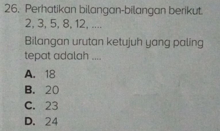 Perhatikan bilangan-bilangan berikut.
2, 3, 5, 8, 12, ....
Bilangan urutan ketujuh yang paling
tepat adalah ....
A. 18
B. 20
C. 23
D. 24