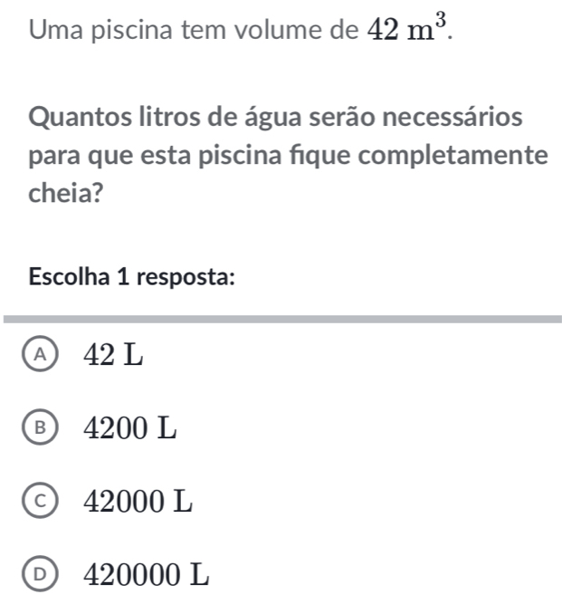 Uma piscina tem volume de 42m^3. 
Quantos litros de água serão necessários
para que esta piscina fque completamente
cheia?
Escolha 1 resposta:
A 42 L
Ⓑ 4200 L
c) 42000 L
D 420000 L