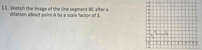 ' 
11. Sketch the image of the line segment BC after a
, 
dilation about point A by a scale factor of 3. 
. 
-.
- 5
-3
c
A
' 
s 0 . ? ' , s0 "
4