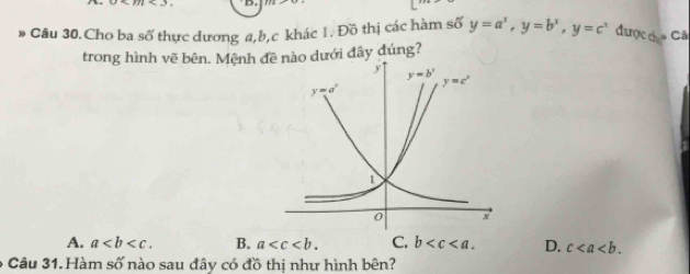 Câu 30.Cho ba số thực dương a,b,c khác 1. Đồ thị các hàm số y=a^x,y=b^x,y=c^x được co Cả
trong hình vẽ bên. Mệnh đào dưới đây đúng?
A. a B. a C. b D. c
6 Câu 31. Hàm số nào sau đây có đồ thị như hình bên?