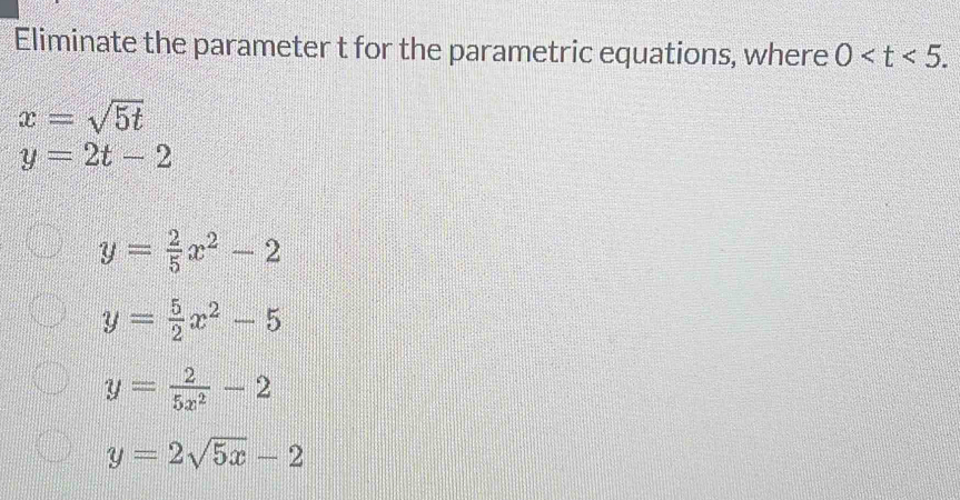 Eliminate the parameter t for the parametric equations, where 0 .
x=sqrt(5t)
y=2t-2
y= 2/5 x^2-2
y= 5/2 x^2-5
y= 2/5x^2 -2
y=2sqrt(5x)-2