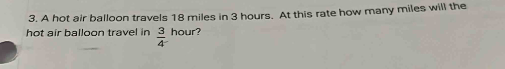 A hot air balloon travels 18 miles in 3 hours. At this rate how many miles will the 
hot air balloon travel in  3/4  hour?