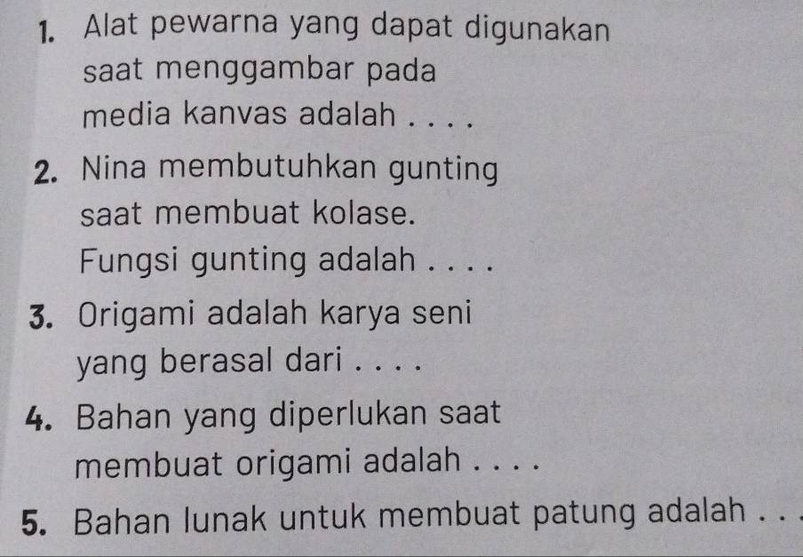 Alat pewarna yang dapat digunakan 
saat menggambar pada 
media kanvas adalah . . . . 
2. Nina membutuhkan gunting 
saat membuat kolase. 
Fungsi gunting adalah . . . . 
3. Origami adalah karya seni 
yang berasal dari . . . . 
4. Bahan yang diperlukan saat 
membuat origami adalah . . . . 
5. Bahan lunak untuk membuat patung adalah . . .