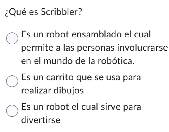 ¿Qué es Scribbler?
Es un robot ensamblado el cual
permite a las personas involucrarse
en el mundo de la robótica.
Es un carrito que se usa para
realizar dibujos
Es un robot el cual sirve para
divertirse