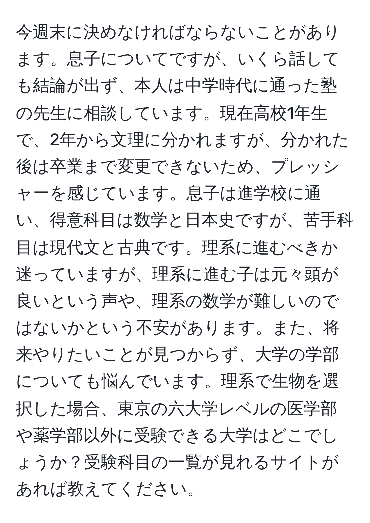 今週末に決めなければならないことがあります。息子についてですが、いくら話しても結論が出ず、本人は中学時代に通った塾の先生に相談しています。現在高校1年生で、2年から文理に分かれますが、分かれた後は卒業まで変更できないため、プレッシャーを感じています。息子は進学校に通い、得意科目は数学と日本史ですが、苦手科目は現代文と古典です。理系に進むべきか迷っていますが、理系に進む子は元々頭が良いという声や、理系の数学が難しいのではないかという不安があります。また、将来やりたいことが見つからず、大学の学部についても悩んでいます。理系で生物を選択した場合、東京の六大学レベルの医学部や薬学部以外に受験できる大学はどこでしょうか？受験科目の一覧が見れるサイトがあれば教えてください。