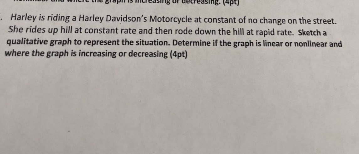 is increasing of decreasing. (4pt) 
. Harley is riding a Harley Davidson’s Motorcycle at constant of no change on the street. 
She rides up hill at constant rate and then rode down the hill at rapid rate. Sketch a 
qualitative graph to represent the situation. Determine if the graph is linear or nonlinear and 
where the graph is increasing or decreasing (4pt)