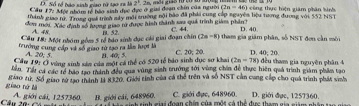 D. Số tế bào sinh giao tử tạo ra là 2^3.2n a, môi giáo trcó số lượng nhềm sắc thể la 39
Cầu 17: Một nhóm tế bảo sinh dục đực ở giai đoạn chín của người (2n=46) cùng thực hiện giảm phân hình
thành giao từ. Trong quả trình này môi trường nội bảo đã phải cung cấp nguyên liệu tương đương với 552 NST
đơn mới. Xác định số lượng giao tử được hình thành sau quá trình giảm phân? D. 40.
A. 48. B. 52. C. 44.
Câu 18: Một nhóm gồm 5 tế bào sinh dục cái giai đoạn chín (2n-8) tham gia giảm phân, số NST đơn cần môi
trường cung cấp và số giao tử tạo ra lần lượt là C. 20; 20. D. 40; 20.
A. 20; 5. B. 40; 5.
Câu 19: Ở vùng sinh sản của một cá thể có 520 tế bào sinh dục sơ khai (2n=78) đều tham gia nguyên phân 4
lần. Tất cả các tế bào tạo thành đều qua vùng sinh trưởng tới vùng chín để thực hiên quá trình giảm phân tạo
giao tử. Số giao tử tạo thành là 8320. Giới tính của cá thể trên và số NST cần cung cấp cho quá trình phát sinh
giao tử là
A. giới cái, 1257360. B. giới cái, 648960. C. giới đực, 648960. D. giới đực, 1257360.
Câu 20: Có nh tinh giai đoạn chín của một cá thể đực tham gia giảm nhân t