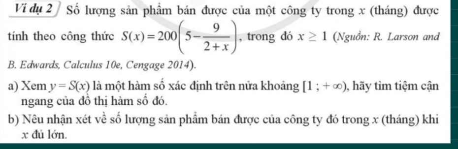 Vi dụ 2 Số lượng sản phẩm bán được của một công ty trong x (tháng) được 
tính theo công thức S(x)=200(5- 9/2+x ) , trong dó x≥ 1 (Nguồn: R. Larson and 
B. Edwards, Calculus 10e, Cengage 2014). 
a) Xem y=S(x) là một hàm số xác định trên nửa khoảng [1;+∈fty ) , hãy tìm tiệm cận 
ngang của đồ thị hàm số đó. 
b) Nêu nhận xét về số lượng sản phẩm bán được của công ty đó trong x (tháng) khi
x đủ lớn.