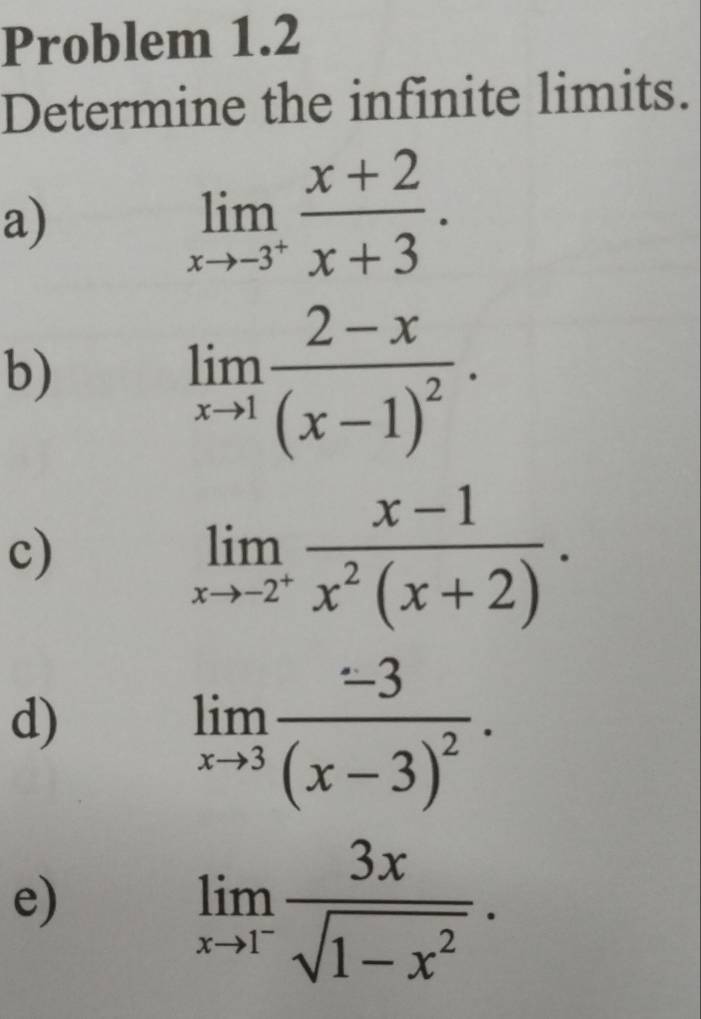 Problem 1.2 
Determine the infinite limits. 
a)
limlimits _xto -3^+ (x+2)/x+3 . 
b)
limlimits _xto 1frac 2-x(x-1)^2·
c)
limlimits _xto -2^+ (x-1)/x^2(x+2) . 
d)
limlimits _xto 3frac -3(x-3)^2. 
e)
limlimits _xto 1^- 3x/sqrt(1-x^2) .