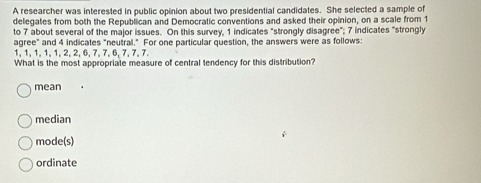 A researcher was interested in public opinion about two presidential candidates. She selected a sample of
delegates from both the Republican and Democratic conventions and asked their opinion, on a scale from 1
to 7 about several of the major issues. On this survey, 1 indicates "strongly disagree"; 7 indicates "strongly
agree" and 4 indicates "neutral." For one particular question, the answers were as follows:
1, 1, 1, 1, 1, 2, 2, 6, 7, 7, 6, 7, 7, 7.
What is the most appropriate measure of central tendency for this distribution?
mean
median
mode(s)
ordinate