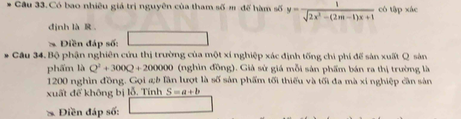 Có bao nhiêu giá trị nguyên của tham số m để hàm số y= 1/sqrt(2x^2-(2m-1)x+1)  có tập xác 
định là R 。 
* Điền đáp số: 
Câu 34. Bộ phận nghiên cứu thị trường của một xí nghiệp xác định tống chi phí để sản xuất Q sản 
phẩm là Q^2+300Q+200000 (nghìn đồng). Giả sử giá mỗi sản phẩm bán ra thị trường là
1200 nghìn đồng. Gọi a;b lần lượt là số sản phẩm tối thiếu và tối đa mà xí nghiệp cần sản 
xuất để không bị lỗ. Tính S=a+b
Điền đáp số: