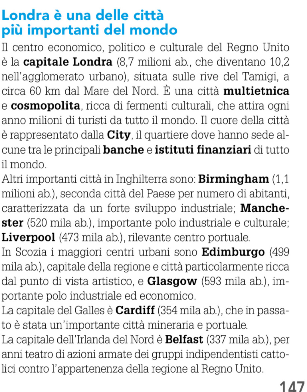 Londra è una delle città
più importanti del mondo
Il centro economico, politico e culturale del Regno Unito
è la capitale Londra (8,7 milioni ab., che diventano 10,2
nell'agglomerato urbano), situata sulle rive del Tamigi, a
circa 60 km dal Mare del Nord. È una città multietnica
e cosmopolita, ricca di fermenti culturali, che attira ogni
anno milioni di turisti da tutto il mondo. Il cuore della città
è rappresentato dalla City, il quartiere dove hanno sede al-
cune tra le principali banche e istituti finanziari di tutto
il mondo.
Altri importanti città in Inghilterra sono: Birmingham (1,1
milioni ab.), seconda città del Paese per numero di abitanti,
caratterizzata da un forte sviluppo industriale; Manche-
ster (520 mila ab.), importante polo industriale e culturale;
Liverpool (473 mila ab.), rilevante centro portuale.
In Scozia i maggiori centri urbani sono Edimburgo (499
mila ab.), capitale della regione e città particolarmente ricca
dal punto di vista artistico, e Glasgow (593 mila ab.), im-
portante polo industriale ed economico.
La capitale del Galles è Cardiff (354 mila ab.), che in passa-
to è stata un'importante città mineraria e portuale.
La capitale dell’Irlanda del Nord è Belfast (337 mila ab.), per
anni teatro di azioni armate dei gruppi indipendentisti catto-
lici contro l’appartenenza della regione al Regno Unito.
147