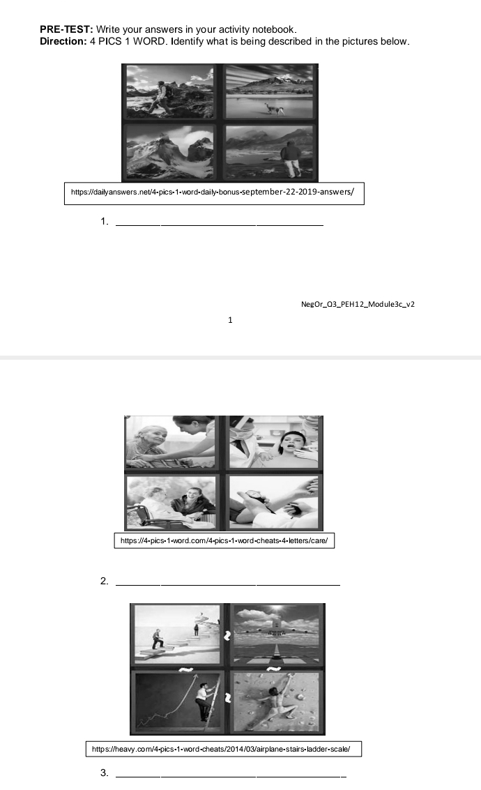 PRE-TEST: Write your answers in your activity notebook. 
Direction: 4 PICS 1 WORD. Identify what is being described in the pictures below. 
https://daily answers.net/4-pics-1-word-daily-bonus-september-22-2019-answers/ 
1._ 
NegOr_Q3_PEH12_Module3c_v2 
1 
2._ 
https://heavy.com/4-pics-1- word-cheats/2014/03/airplane- stairs-ladder- scale/ 
3._