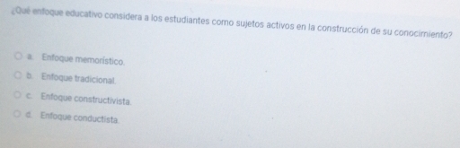 ¿Que enfoque educativo considera a los estudiantes como sujetos activos en la construcción de su conocimiento?
a. Enfoque memorístico.
b. Enfoque tradicional.
c. Enfoque constructivista.
d. Enfoque conductista.