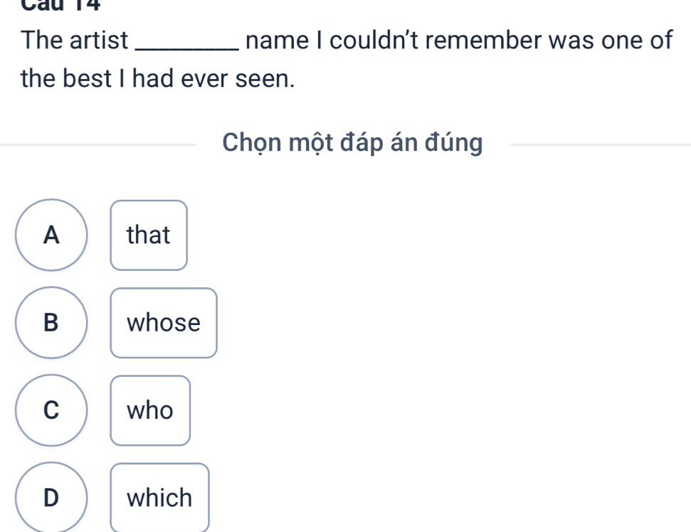 Cau 14
The artist _name I couldn't remember was one of
the best I had ever seen.
Chọn một đáp án đúng
A that
B whose
C who
D which