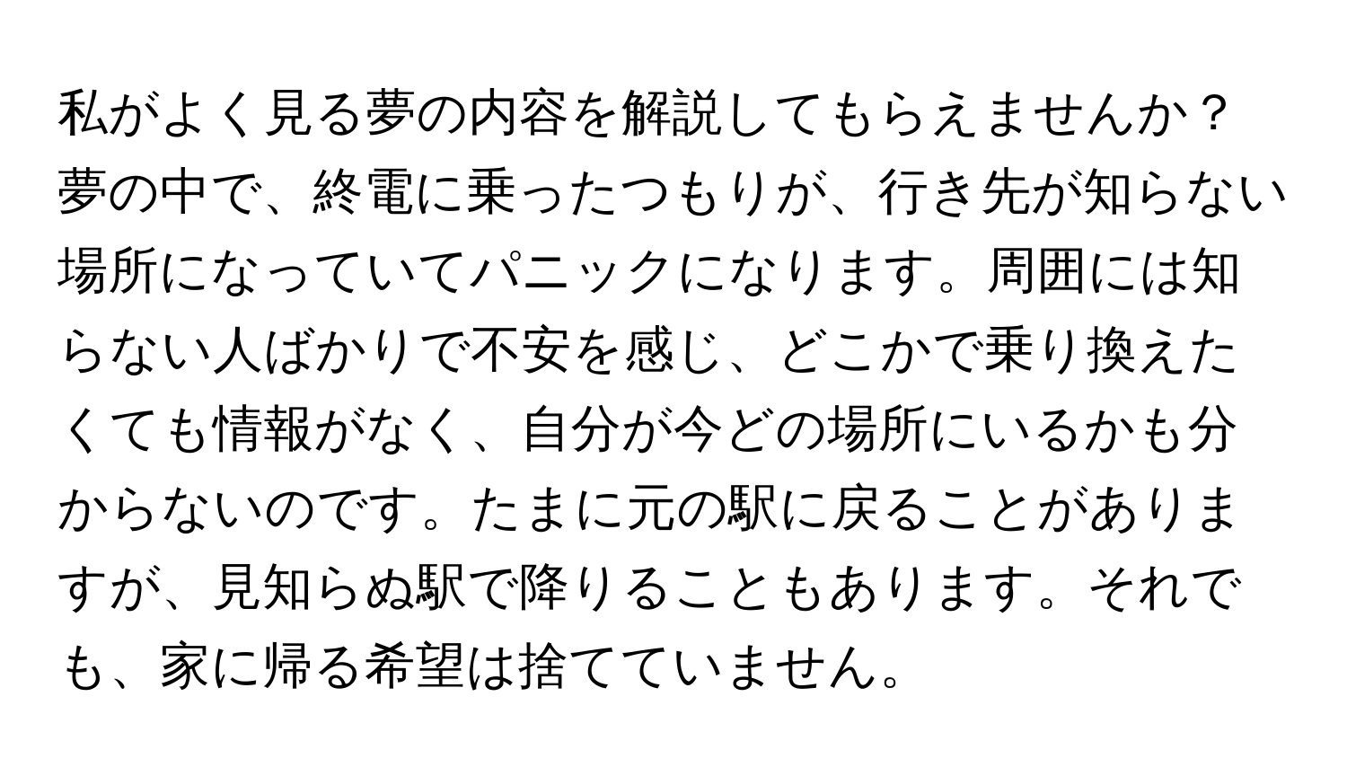 私がよく見る夢の内容を解説してもらえませんか？夢の中で、終電に乗ったつもりが、行き先が知らない場所になっていてパニックになります。周囲には知らない人ばかりで不安を感じ、どこかで乗り換えたくても情報がなく、自分が今どの場所にいるかも分からないのです。たまに元の駅に戻ることがありますが、見知らぬ駅で降りることもあります。それでも、家に帰る希望は捨てていません。