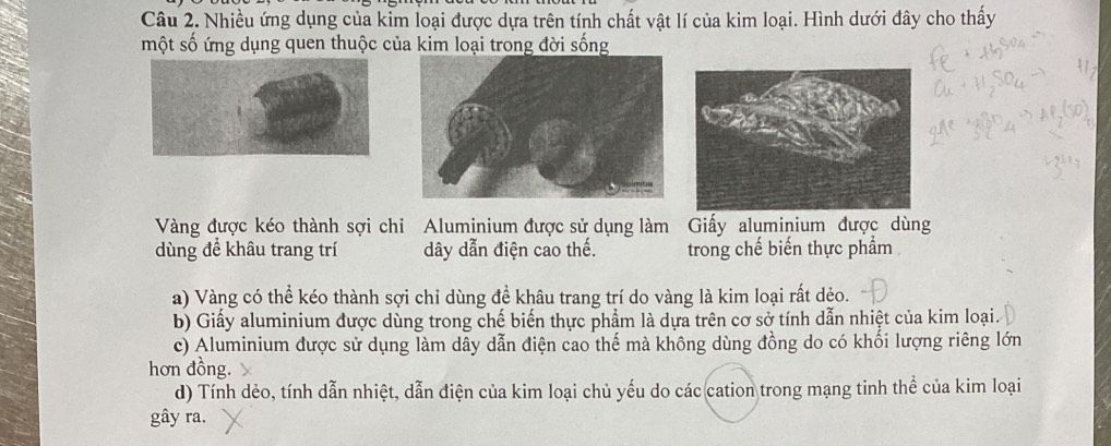 Nhiều ứng dụng của kim loại được dựa trên tính chất vật lí của kim loại. Hình dưới đây cho thấy
một số ứng dụng quen thuộc của kim loại trong đời sống
Vàng được kéo thành sợi chỉ Aluminium được sử dụng làm Giấy aluminium được dùng
dùng để khâu trang trí dây dẫn điện cao thế. trong chế biến thực phẩm
a) Vàng có thể kéo thành sợi chỉ dùng đề khâu trang trí do vàng là kim loại rất dẻo.
b) Giấy aluminium được dùng trong chế biến thực phẩm là dựa trên cơ sở tính dẫn nhiệt của kim loại.
c) Aluminium được sử dụng làm dây dẫn điện cao thế mà không dùng đồng do có khối lượng riêng lớn
hơn đồng.
d) Tính dẻo, tính dẫn nhiệt, dẫn điện của kim loại chủ yếu do các cation trong mạng tinh thể của kim loại
gây ra.