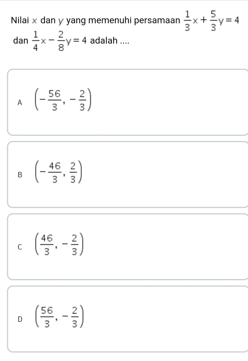 Nilai x dan y yang memenuhi persamaan  1/3 x+ 5/3 y=4
dan  1/4 x- 2/8 y=4 adalah ....
A (- 56/3 ,- 2/3 )
B (- 46/3 , 2/3 )
C ( 46/3 ,- 2/3 )
D ( 56/3 ,- 2/3 )