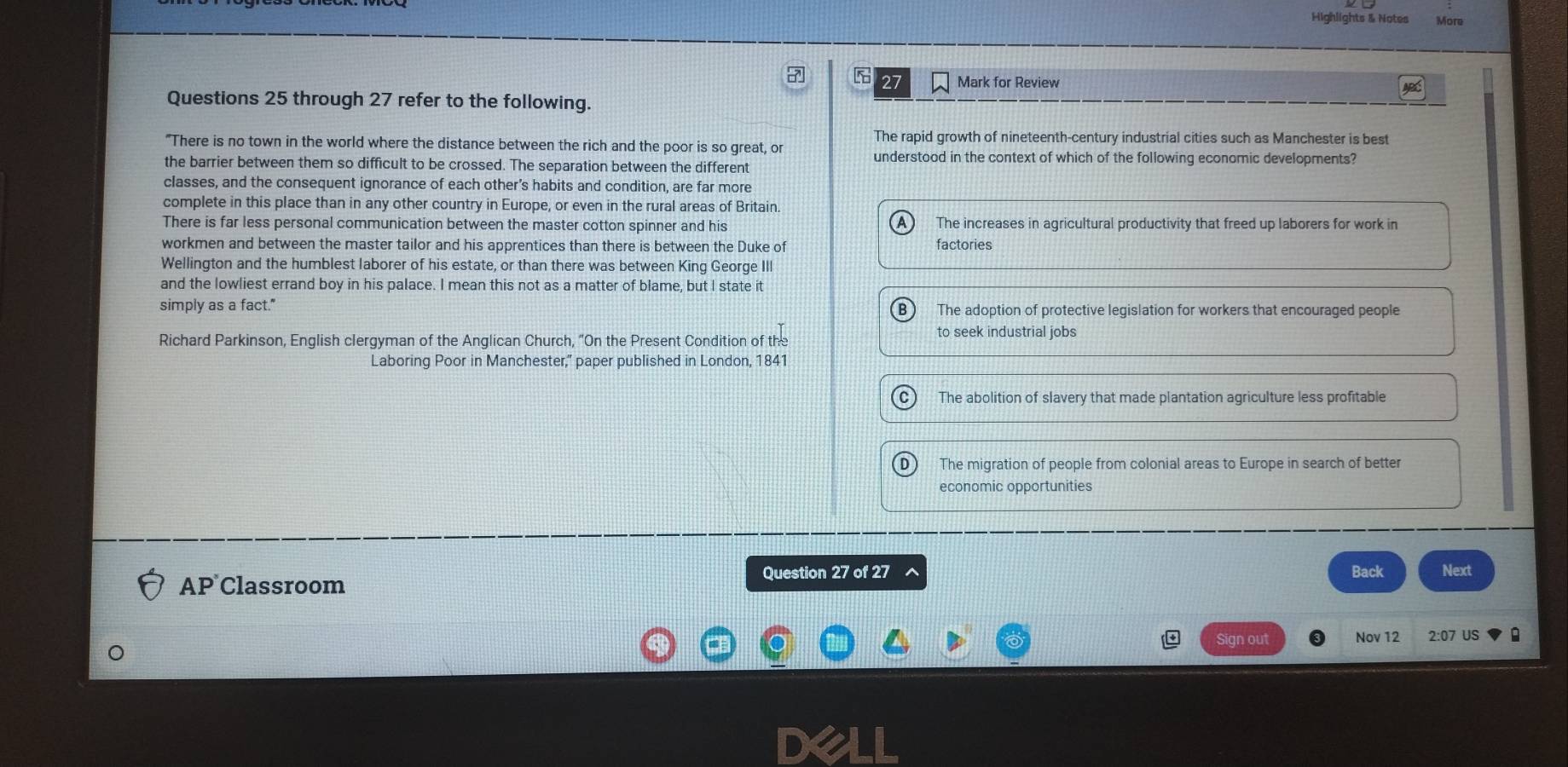 Highlights & Notes More
5 27 Mark for Review
Questions 25 through 27 refer to the following.
The rapid growth of nineteenth-century industrial cities such as Manchester is best
"There is no town in the world where the distance between the rich and the poor is so great, or
understood in the context of which of the following economic developments?
the barrier between them so difficult to be crossed. The separation between the different
classes, and the consequent ignorance of each other’s habits and condition, are far more
complete in this place than in any other country in Europe, or even in the rural areas of Britain.
There is far less personal communication between the master cotton spinner and his The increases in agricultural productivity that freed up laborers for work in
workmen and between the master tailor and his apprentices than there is between the Duke of factories
Wellington and the humblest laborer of his estate, or than there was between King George III
and the lowliest errand boy in his palace. I mean this not as a matter of blame, but I state it
simply as a fact." The adoption of protective legislation for workers that encouraged people
Richard Parkinson, English clergyman of the Anglican Church, "On the Present Condition of the to seek industrial jobs
Laboring Poor in Manchester,' paper published in London, 1841
The abolition of slavery that made plantation agriculture less profitable
The migration of people from colonial areas to Europe in search of better
economic opportunities
AP Classroom Question 27 of 27 Back Next
Sign out Nov 12 2:07 US