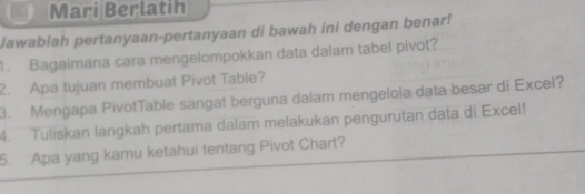 Mari Berlatih 
Jawablah pertanyaan-pertanyaan di bawah ini dengan benar! 
1. Bagaimana cara mengelompokkan data dalam tabel pivot? 
2. Apa tujuan membuat Pivot Table? 
3. Mengapa PivotTable sangat berguna dalam mengelola data besar di Excel? 
4. Tuliskan langkah pertama dalam melakukan pengurutan data di Excel! 
5. Apa yang kamu ketahui tentang Pivot Chart?