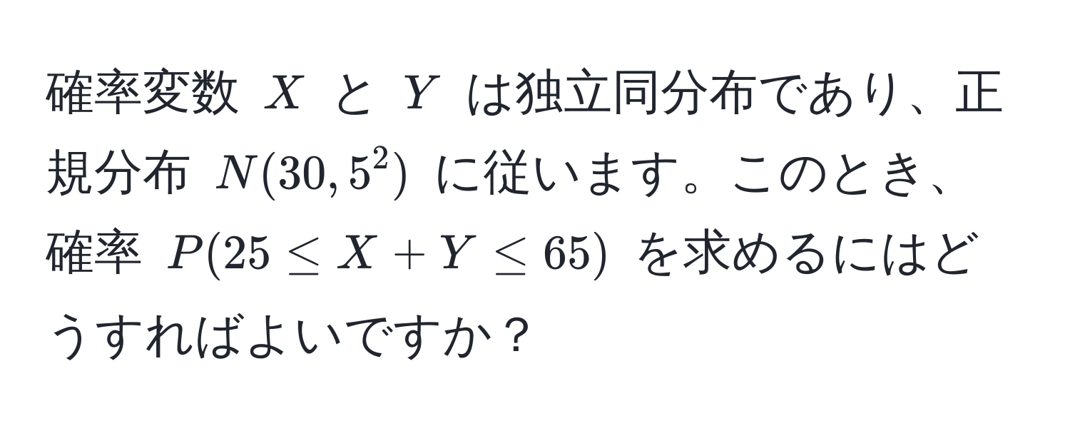 確率変数 $X$ と $Y$ は独立同分布であり、正規分布 $N(30, 5^2)$ に従います。このとき、確率 $P(25 ≤ X+Y ≤ 65)$ を求めるにはどうすればよいですか？