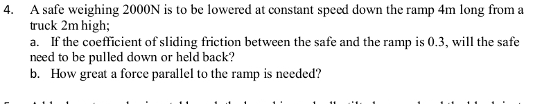 A safe weighing 2000N is to be lowered at constant speed down the ramp 4m long from a 
truck 2m high; 
a. If the coefficient of sliding friction between the safe and the ramp is 0.3, will the safe 
need to be pulled down or held back? 
b. How great a force parallel to the ramp is needed?