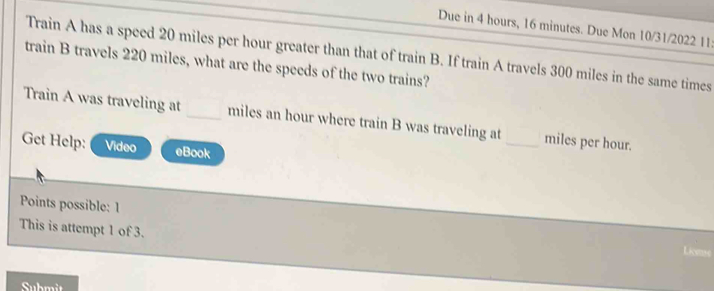 Due in 4 hours, 16 minutes. Due Mon 10/31/2022 11: 
Train A has a speed 20 miles per hour greater than that of train B. If train A travels 300 miles in the same times 
train B travels 220 miles, what are the speeds of the two trains? 
Train A was traveling at _ miles an hour where train B was traveling at _ miles per hour. 
Get Help: Video eBook 
Points possible: 1 
This is attempt 1 of 3. 
License 
Submit