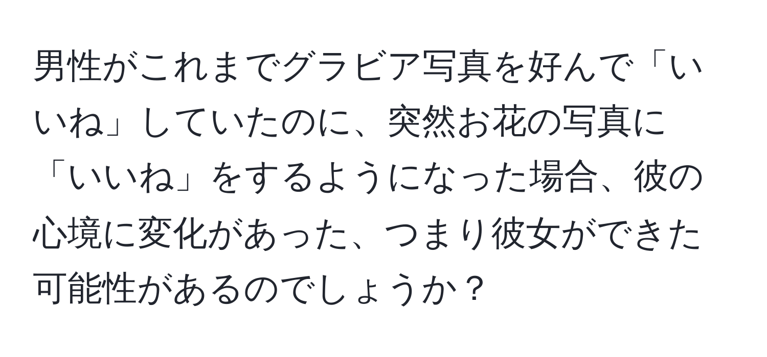 男性がこれまでグラビア写真を好んで「いいね」していたのに、突然お花の写真に「いいね」をするようになった場合、彼の心境に変化があった、つまり彼女ができた可能性があるのでしょうか？