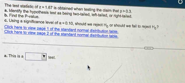 The test statistic of z=1.67 is obtained when testing the claim that p>0.3. 
a. Identify the hypothesis test as being two-tailed, left-tailed, or right-tailed. 
b. Find the P -value. 
c. Using a significance level of alpha =0.10 , should we reject H_0 or should we fail to reject H_0 ? 
Click here to view page 1 of the standard normal distribution table, 
Click here to view page 2 of the standard normal distribution table. 
a. This is a test.